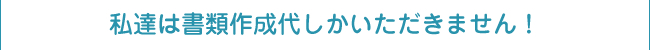 私達は書類作成代しかいただきません！